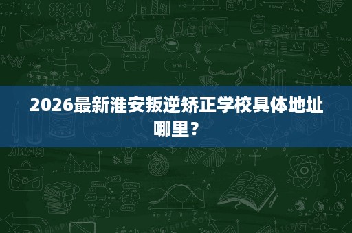 2026最新淮安叛逆矫正学校具体地址哪里？