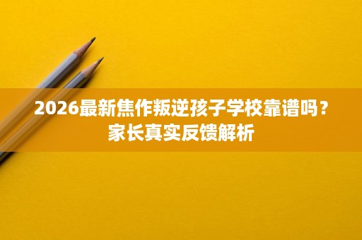 2026最新焦作叛逆孩子学校靠谱吗？家长真实反馈解析
