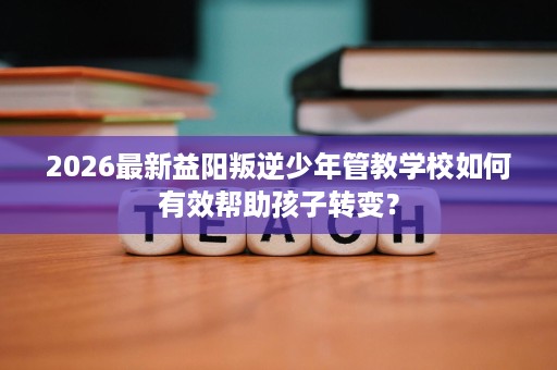 2026最新益阳叛逆少年管教学校如何有效帮助孩子转变？