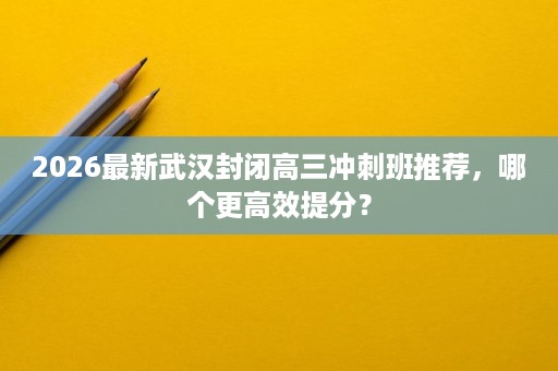 2026最新武汉封闭高三冲刺班推荐，哪个更高效提分？