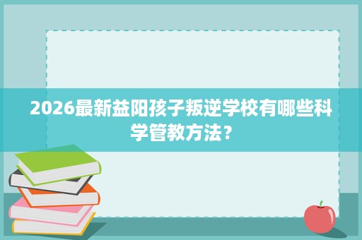 2026最新益阳孩子叛逆学校有哪些科学管教方法？