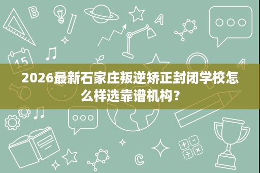 2026最新石家庄叛逆矫正封闭学校怎么样选靠谱机构？