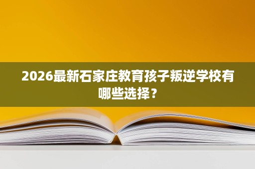 2026最新石家庄教育孩子叛逆学校有哪些选择？