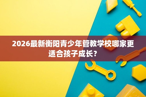 2026最新衡阳青少年管教学校哪家更适合孩子成长？
