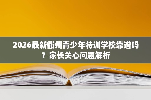 2026最新衢州青少年特训学校靠谱吗？家长关心问题解析