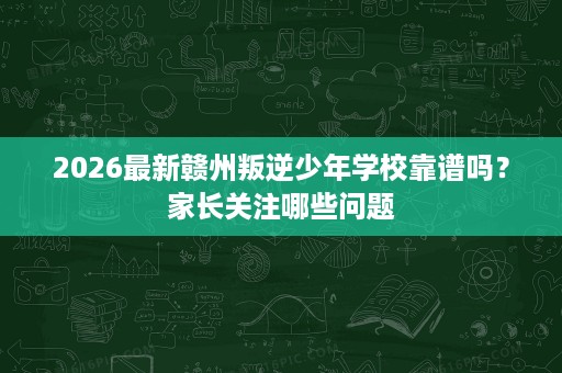 2026最新赣州叛逆少年学校靠谱吗？家长关注哪些问题