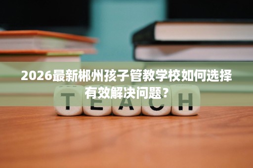 2026最新郴州孩子管教学校如何选择有效解决问题？