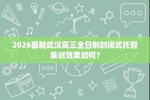 2026最新武汉高三全日制封闭式托管集训效果如何？
