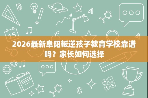2026最新阜阳叛逆孩子教育学校靠谱吗？家长如何选择