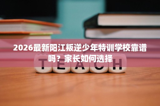 2026最新阳江叛逆少年特训学校靠谱吗？家长如何选择