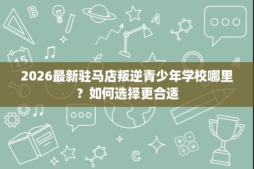 2026最新驻马店叛逆青少年学校哪里？如何选择更合适