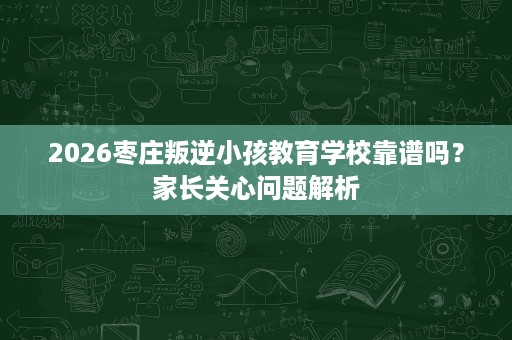 2026枣庄叛逆小孩教育学校靠谱吗？家长关心问题解析