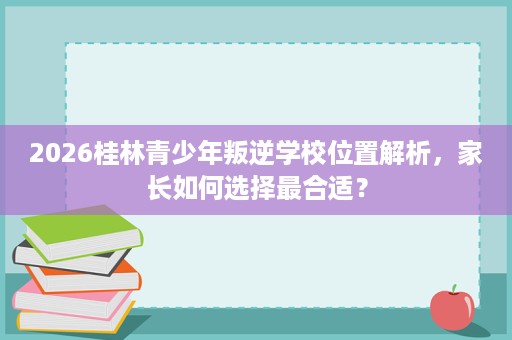 2026桂林青少年叛逆学校位置解析，家长如何选择最合适？