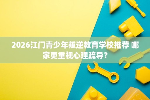 2026江门青少年叛逆教育学校推荐 哪家更重视心理疏导？