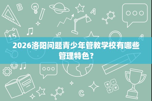 2026洛阳问题青少年管教学校有哪些管理特色？