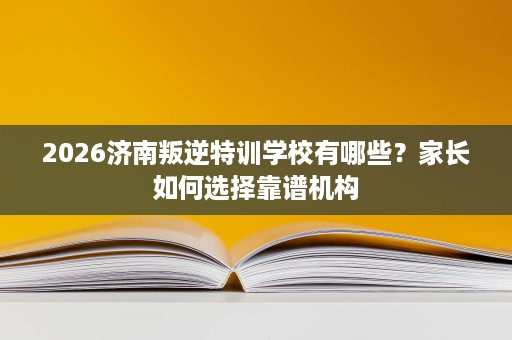 2026济南叛逆特训学校有哪些？家长如何选择靠谱机构