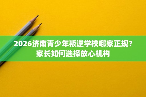 2026济南青少年叛逆学校哪家正规？家长如何选择放心机构