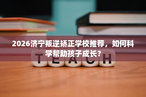 2026济宁叛逆矫正学校推荐，如何科学帮助孩子成长？