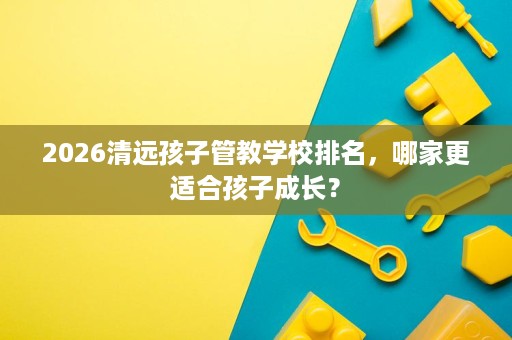 2026清远孩子管教学校排名，哪家更适合孩子成长？