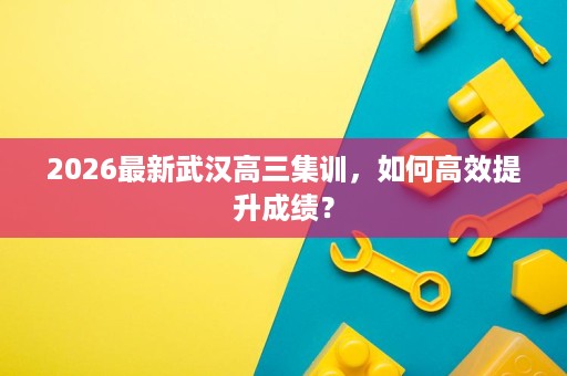2026最新武汉高三集训，如何高效提升成绩？
