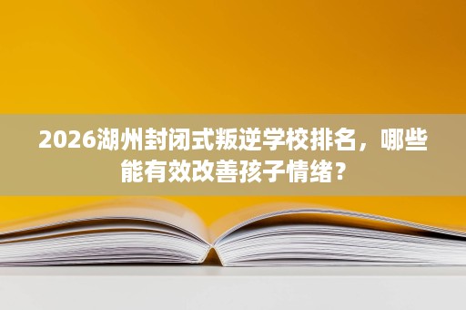 2026湖州封闭式叛逆学校排名，哪些能有效改善孩子情绪？
