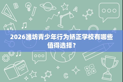 2026潍坊青少年行为矫正学校有哪些值得选择？