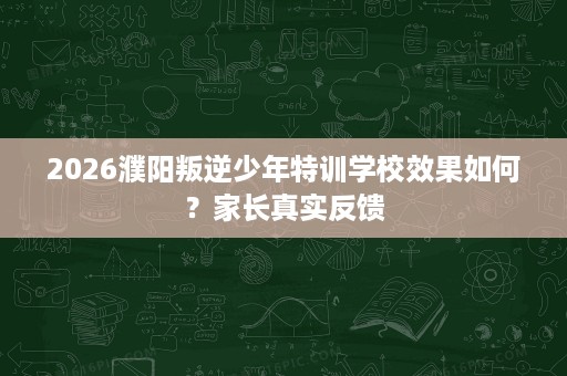 2026濮阳叛逆少年特训学校效果如何？家长真实反馈