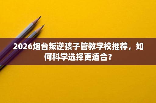 2026烟台叛逆孩子管教学校推荐，如何科学选择更适合？