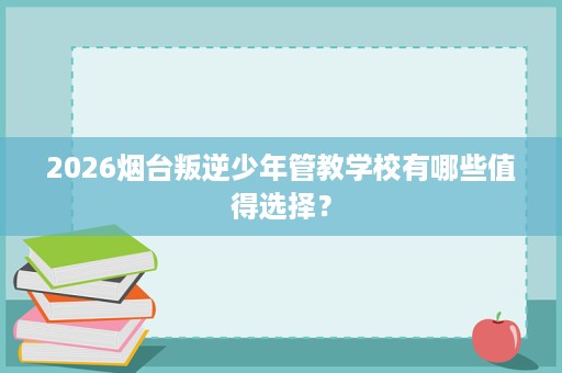 2026烟台叛逆少年管教学校有哪些值得选择？
