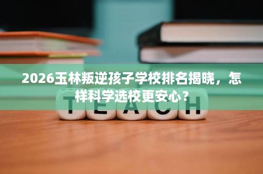 2026玉林叛逆孩子学校排名揭晓，怎样科学选校更安心？