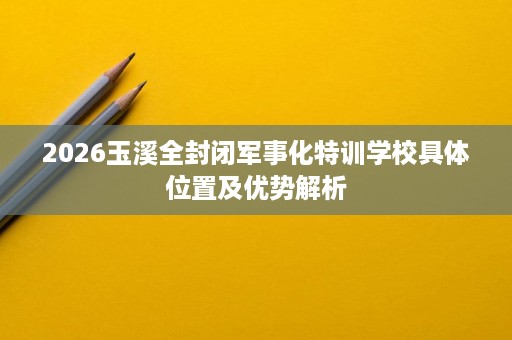 2026玉溪全封闭军事化特训学校具体位置及优势解析