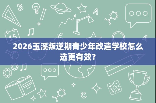 2026玉溪叛逆期青少年改造学校怎么选更有效？