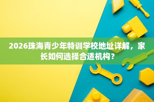 2026珠海青少年特训学校地址详解，家长如何选择合适机构？