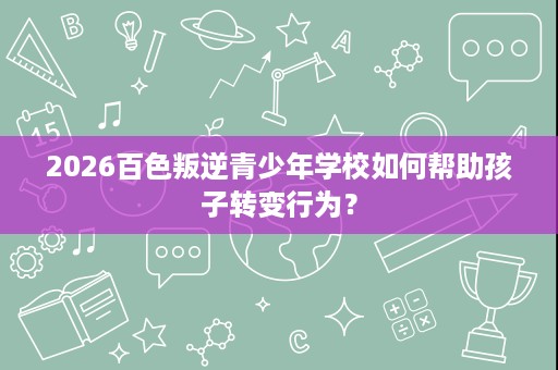 2026百色叛逆青少年学校如何帮助孩子转变行为？