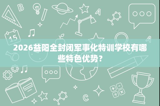2026益阳全封闭军事化特训学校有哪些特色优势？