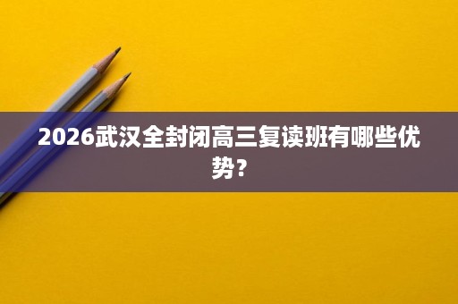 2026武汉全封闭高三复读班有哪些优势？