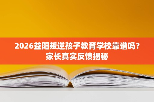 2026益阳叛逆孩子教育学校靠谱吗？家长真实反馈揭秘
