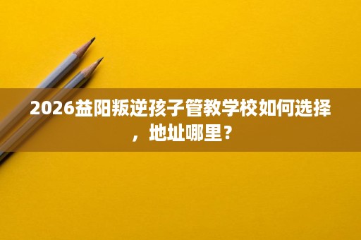 2026益阳叛逆孩子管教学校如何选择，地址哪里？