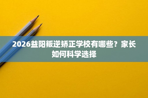 2026益阳叛逆矫正学校有哪些？家长如何科学选择