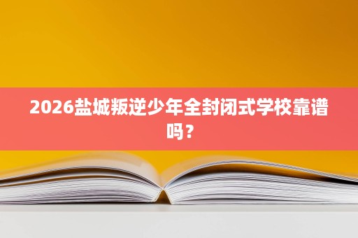 2026盐城叛逆少年全封闭式学校靠谱吗？