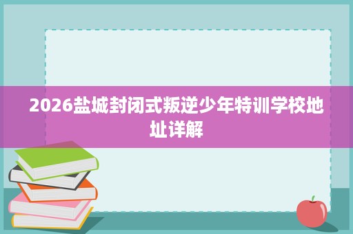 2026盐城封闭式叛逆少年特训学校地址详解