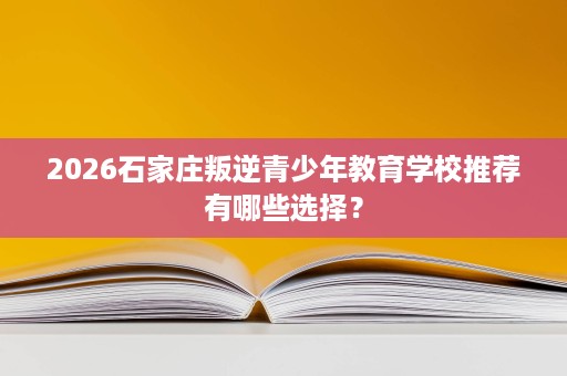 2026石家庄叛逆青少年教育学校推荐有哪些选择？