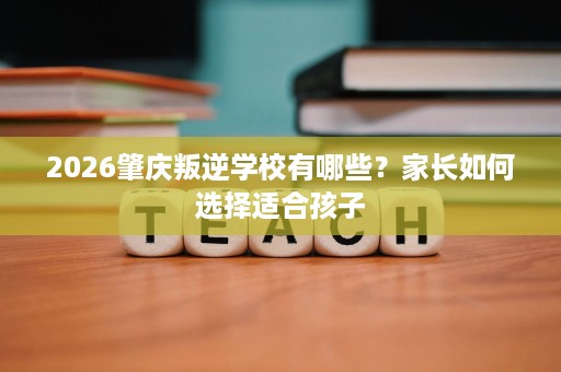 2026肇庆叛逆学校有哪些？家长如何选择适合孩子