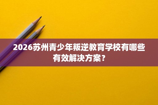 2026苏州青少年叛逆教育学校有哪些有效解决方案？