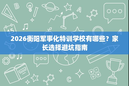 2026衡阳军事化特训学校有哪些？家长选择避坑指南