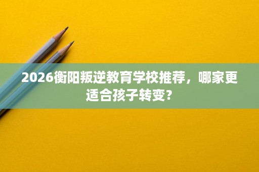 2026衡阳叛逆教育学校推荐，哪家更适合孩子转变？