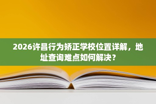 2026许昌行为矫正学校位置详解，地址查询难点如何解决？