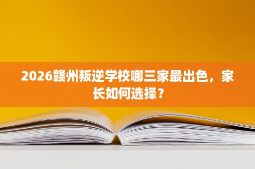 2026赣州叛逆学校哪三家最出色，家长如何选择？