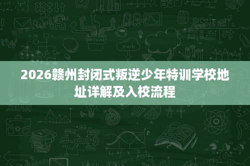 2026赣州封闭式叛逆少年特训学校地址详解及入校流程