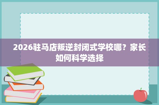 2026驻马店叛逆封闭式学校哪？家长如何科学选择